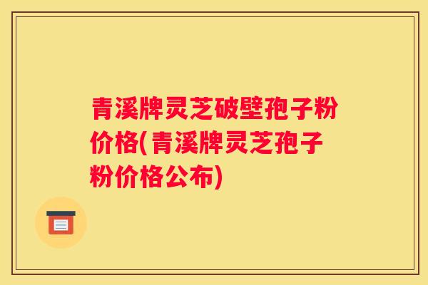 青溪牌灵芝破壁孢子粉价格(青溪牌灵芝孢子粉价格公布)