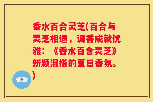 香水百合灵芝(百合与灵芝相遇，调香成就优雅：《香水百合灵芝》新颖混搭的夏日香氛。)