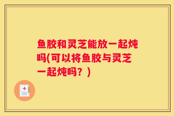 鱼胶和灵芝能放一起炖吗(可以将鱼胶与灵芝一起炖吗？)