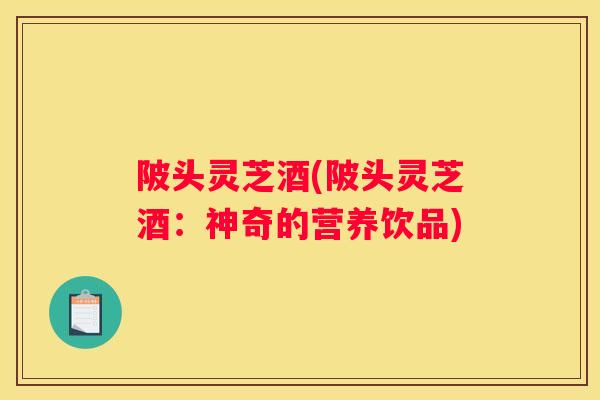 陂头灵芝酒(陂头灵芝酒：神奇的营养饮品)