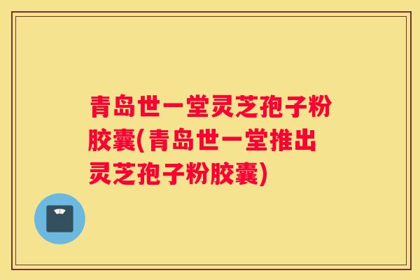 青岛世一堂灵芝孢子粉胶囊(青岛世一堂推出灵芝孢子粉胶囊)