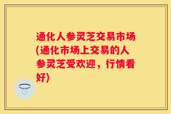 通化人参灵芝交易市场(通化市场上交易的人参灵芝受欢迎，行情看好)