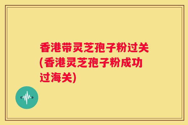 香港带灵芝孢子粉过关(香港灵芝孢子粉成功过海关)