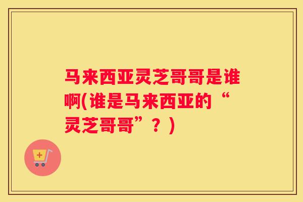 马来西亚灵芝哥哥是谁啊(谁是马来西亚的“灵芝哥哥”？)