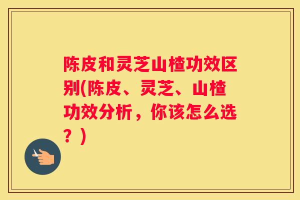 陈皮和灵芝山楂功效区别(陈皮、灵芝、山楂功效分析，你该怎么选？)