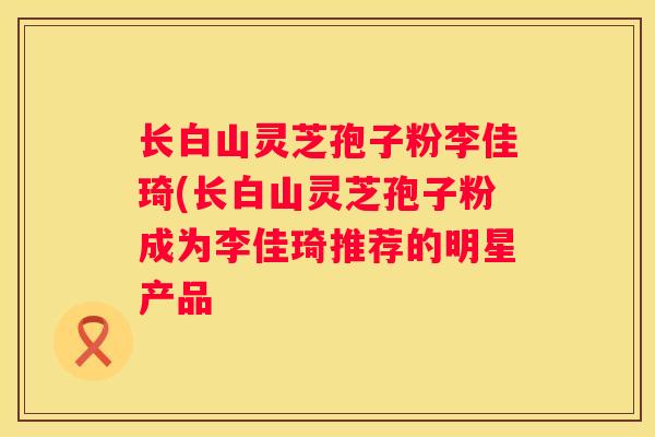 长白山灵芝孢子粉李佳琦(长白山灵芝孢子粉成为李佳琦推荐的明星产品