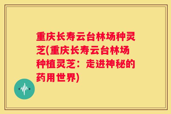 重庆长寿云台林场种灵芝(重庆长寿云台林场种植灵芝：走进神秘的药用世界)