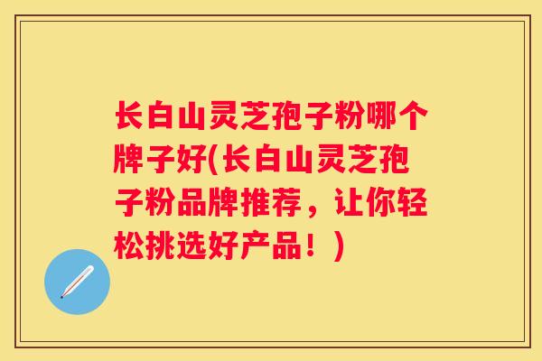 长白山灵芝孢子粉哪个牌子好(长白山灵芝孢子粉品牌推荐，让你轻松挑选好产品！)
