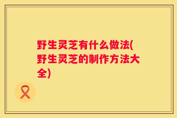 野生灵芝有什么做法(野生灵芝的制作方法大全)