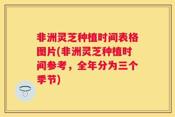 非洲灵芝种植时间表格图片(非洲灵芝种植时间参考，全年分为三个季节)