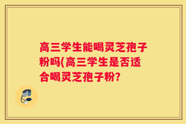 高三学生能喝灵芝孢子粉吗(高三学生是否适合喝灵芝孢子粉？
