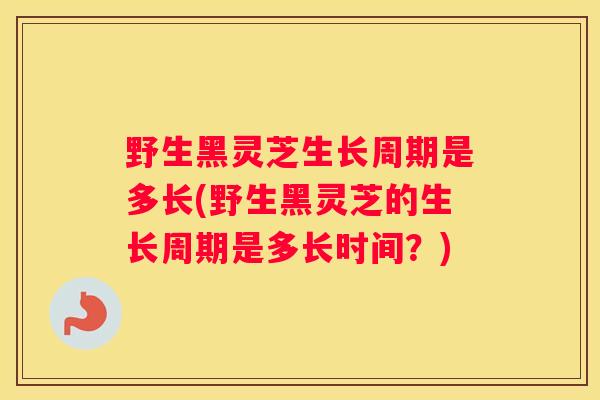 野生黑灵芝生长周期是多长(野生黑灵芝的生长周期是多长时间？)