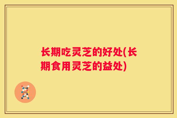 长期吃灵芝的好处(长期食用灵芝的益处)