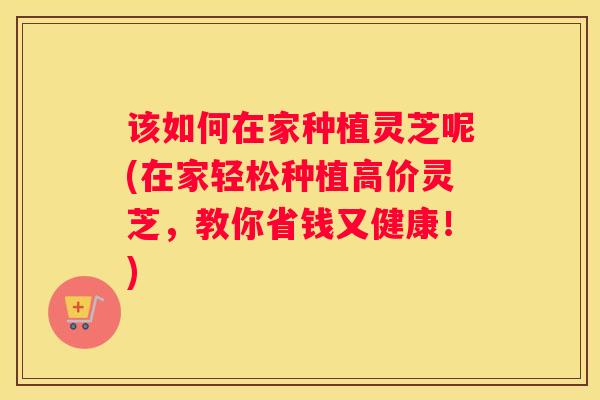 该如何在家种植灵芝呢(在家轻松种植高价灵芝，教你省钱又健康！)