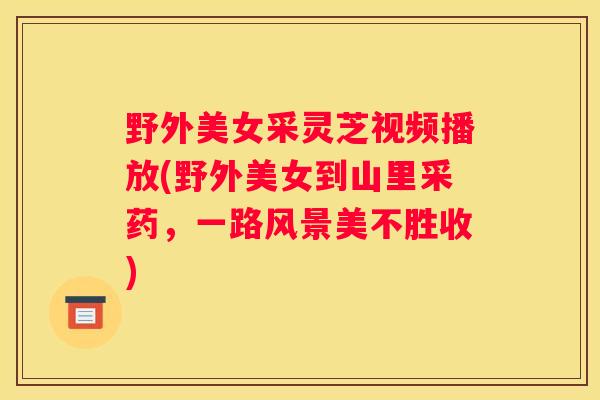野外美女采灵芝视频播放(野外美女到山里采药，一路风景美不胜收)