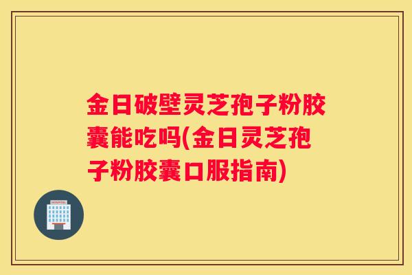 金日破壁灵芝孢子粉胶囊能吃吗(金日灵芝孢子粉胶囊口服指南)