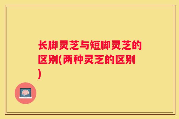 长脚灵芝与短脚灵芝的区别(两种灵芝的区别)