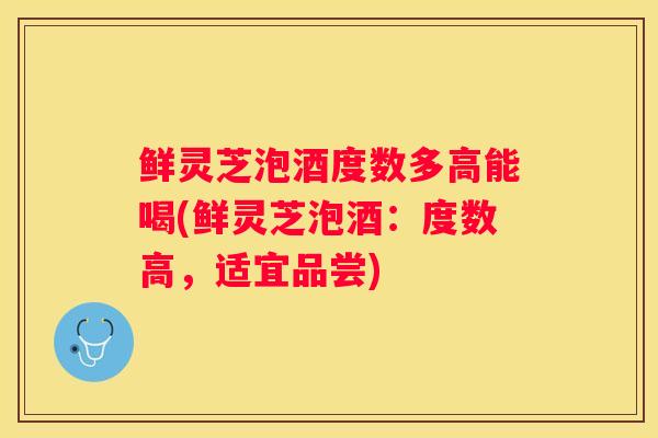 鲜灵芝泡酒度数多高能喝(鲜灵芝泡酒:度数高,适宜品尝) 鲜灵芝泡酒度数多高能喝(鲜灵芝泡酒:度数高,适宜品尝)