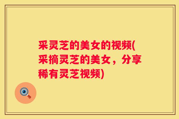采灵芝的美女的视频(采摘灵芝的美女，分享稀有灵芝视频)