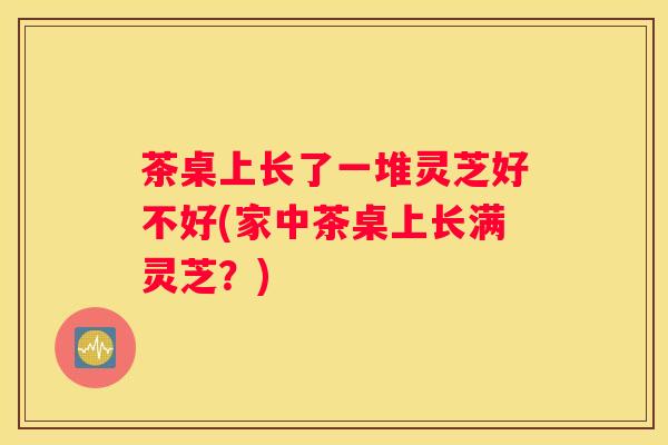 茶桌上长了一堆灵芝好不好(家中茶桌上长满灵芝？)