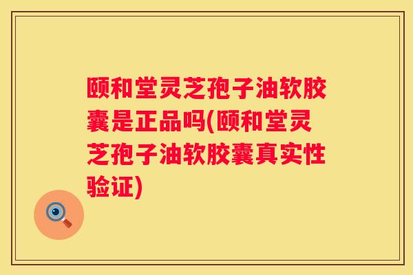 颐和堂灵芝孢子油软胶囊是正品吗(颐和堂灵芝孢子油软胶囊真实性验证)