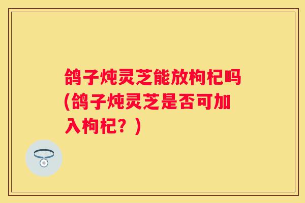 鸽子炖灵芝能放枸杞吗(鸽子炖灵芝是否可加入枸杞？)