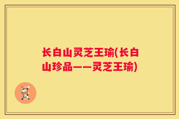 长白山灵芝王瑜(长白山珍品——灵芝王瑜)