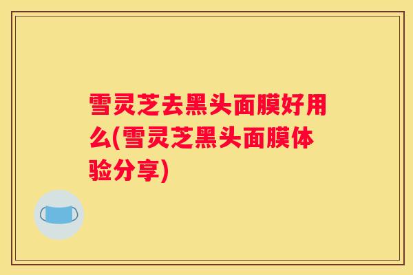 雪灵芝去黑头面膜好用么(雪灵芝黑头面膜体验分享)