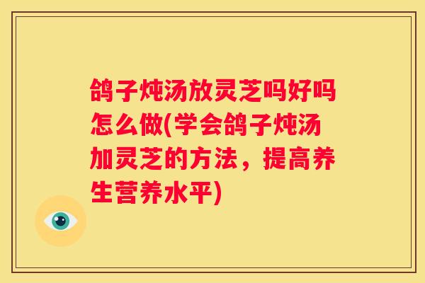 鸽子炖汤放灵芝吗好吗怎么做(学会鸽子炖汤加灵芝的方法，提高养生营养水平)