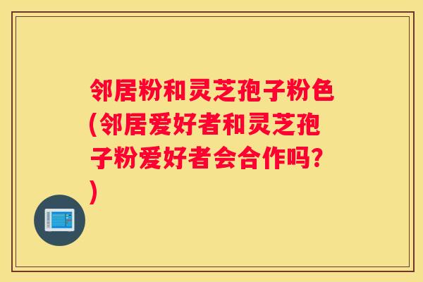 邻居粉和灵芝孢子粉色(邻居爱好者和灵芝孢子粉爱好者会合作吗？)