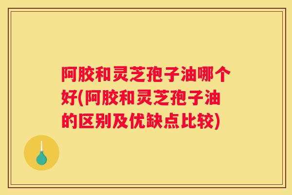 阿胶和灵芝孢子油哪个好(阿胶和灵芝孢子油的区别及优缺点比较)