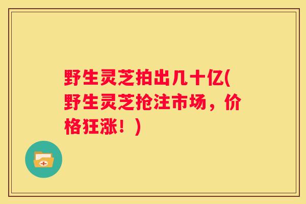 野生灵芝拍出几十亿(野生灵芝抢注市场，价格狂涨！)