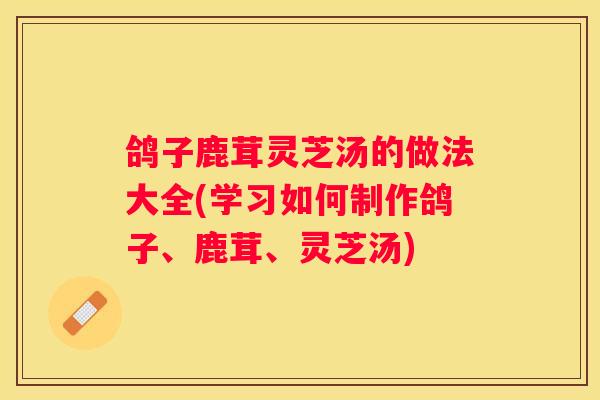 鸽子鹿茸灵芝汤的做法大全(学习如何制作鸽子、鹿茸、灵芝汤)