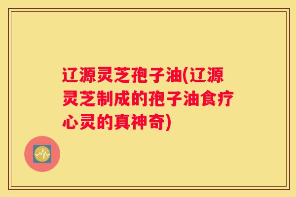 辽源灵芝孢子油(辽源灵芝制成的孢子油食疗心灵的真神奇)