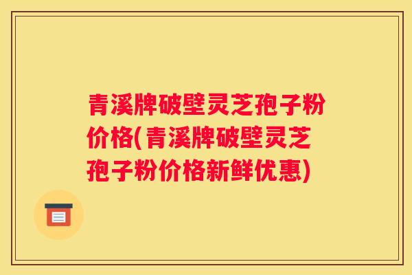 青溪牌破壁灵芝孢子粉价格(青溪牌破壁灵芝孢子粉价格新鲜优惠)