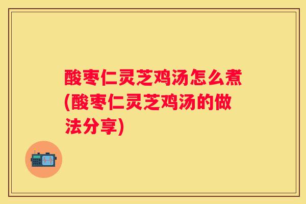 酸枣仁灵芝鸡汤怎么煮(酸枣仁灵芝鸡汤的做法分享)