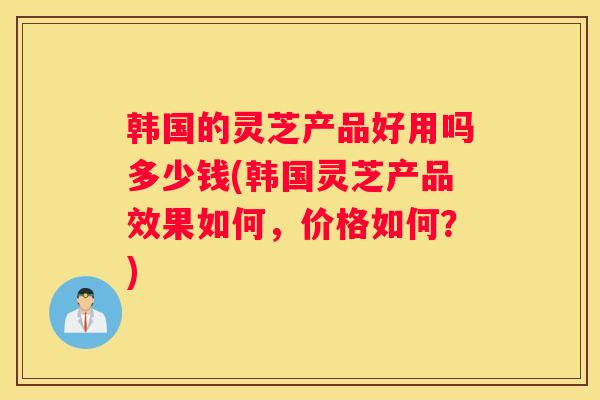 韩国的灵芝产品好用吗多少钱(韩国灵芝产品效果如何，价格如何？)