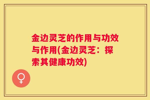 金边灵芝的作用与功效与作用(金边灵芝：探索其健康功效)