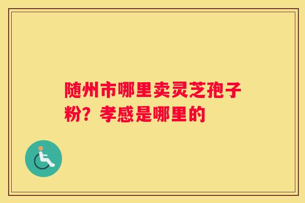 随州市哪里卖灵芝孢子粉？孝感是哪里的