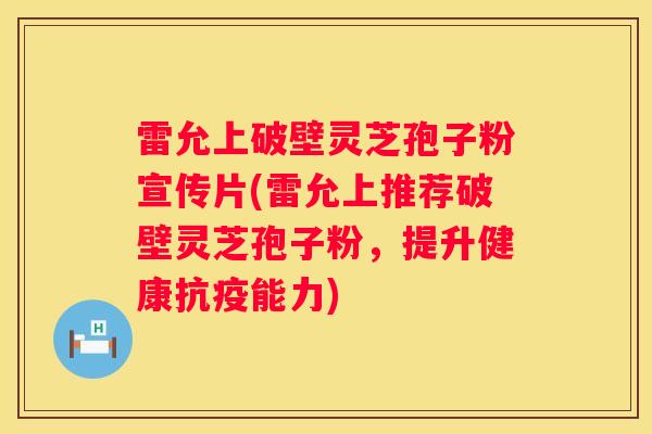 雷允上破壁灵芝孢子粉宣传片(雷允上推荐破壁灵芝孢子粉，提升健康抗疫能力)