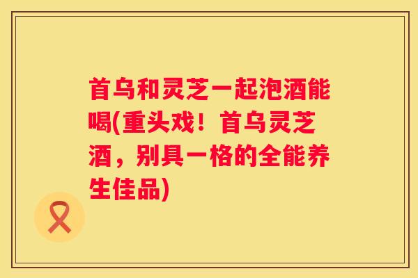 首乌和灵芝一起泡酒能喝(重头戏！首乌灵芝酒，别具一格的全能养生佳品)