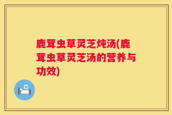 鹿茸虫草灵芝炖汤(鹿茸虫草灵芝汤的营养与功效)