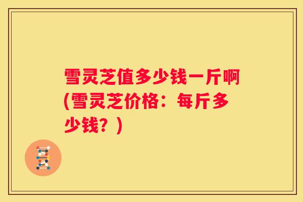 雪灵芝值多少钱一斤啊(雪灵芝价格:每斤多少钱?) 雪灵芝值多少钱一斤啊(雪灵芝价格:每斤多少钱?)