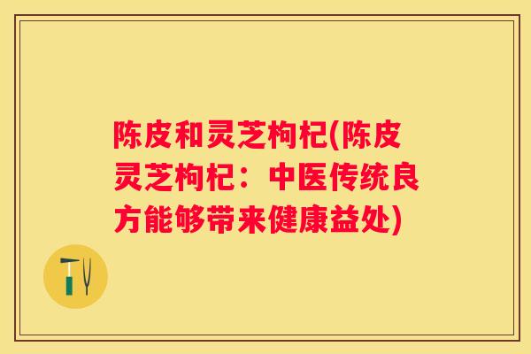 陈皮和灵芝枸杞(陈皮灵芝枸杞：中医传统良方能够带来健康益处)