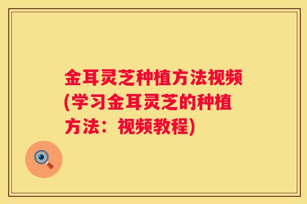 金耳灵芝种植方法视频(学习金耳灵芝的种植方法：视频教程)