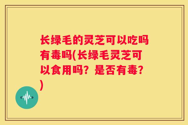 长绿毛的灵芝可以吃吗有毒吗(长绿毛灵芝可以食用吗？是否有毒？)