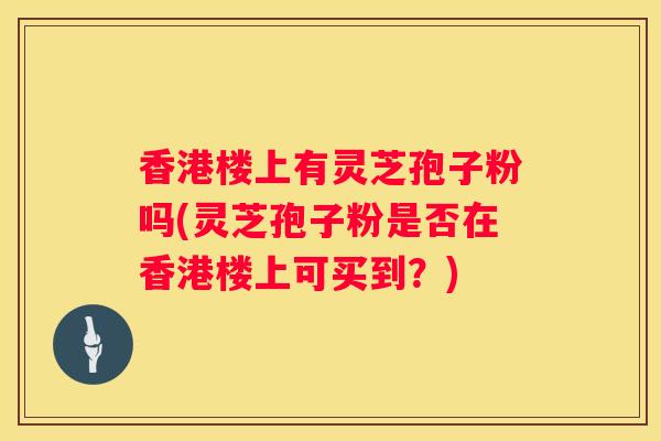 香港楼上有灵芝孢子粉吗(灵芝孢子粉是否在香港楼上可买到?) 香港楼上有灵芝孢子粉吗(灵芝孢子粉是否在香港楼上可买到?)