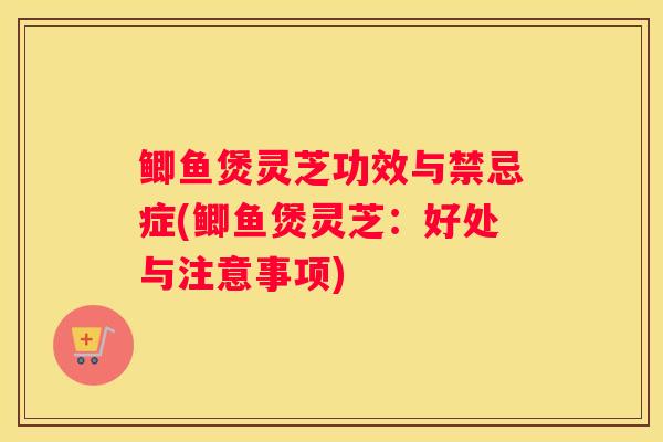 鲫鱼煲灵芝功效与禁忌症(鲫鱼煲灵芝：好处与注意事项)