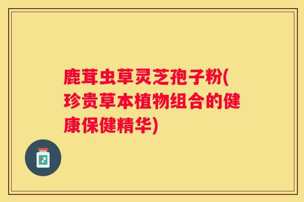 鹿茸虫草灵芝孢子粉(珍贵草本植物组合的健康保健精华)