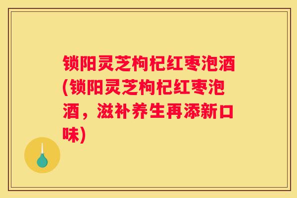 锁阳灵芝枸杞红枣泡酒(锁阳灵芝枸杞红枣泡酒,滋补养生再添新口味) 锁阳灵芝枸杞红枣泡酒(锁阳灵芝枸杞红枣泡酒,滋补养生再添新口味)